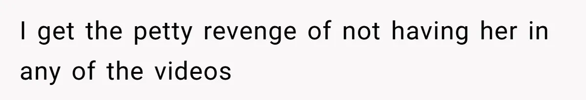 I get the petty revenge of not having her in any of the videos