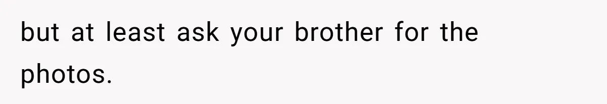 but at least ask your brother for the photos.