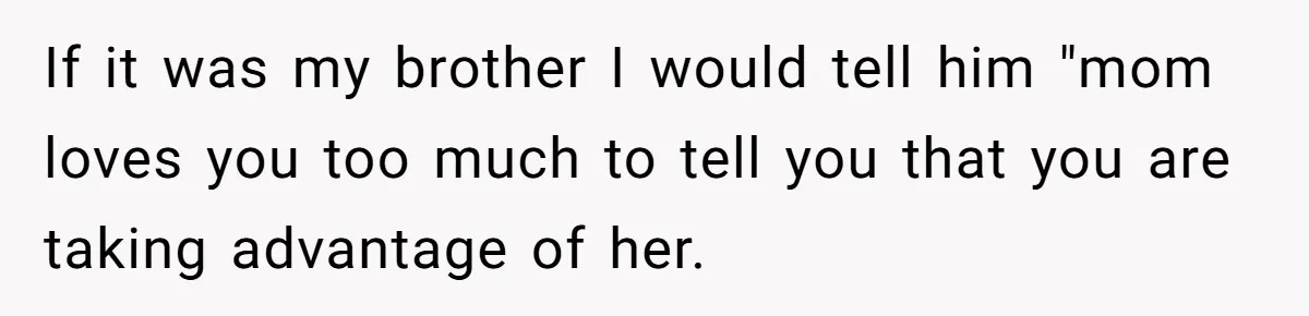 If it was my brother I would tell him "mom loves you too much to tell you that you are taking advantage of her.