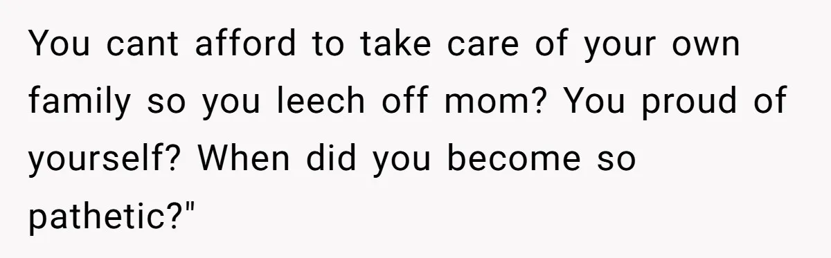 You cant afford to take care of your own family so you leech off mom? You proud of yourself? When did you become so pathetic?"