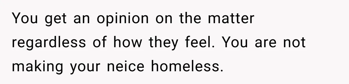 You get an opinion on the matter regardless of how they feel. You are not making your neice homeless.