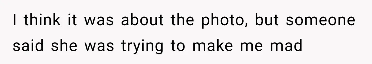 I think it was about the photo, but someone said she was trying to make me mad