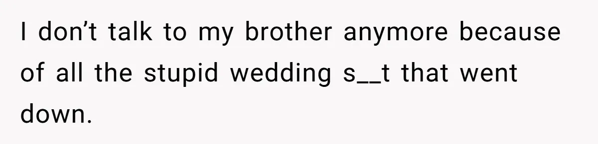 I don’t talk to my brother anymore because of all the stupid wedding s__t that went down.