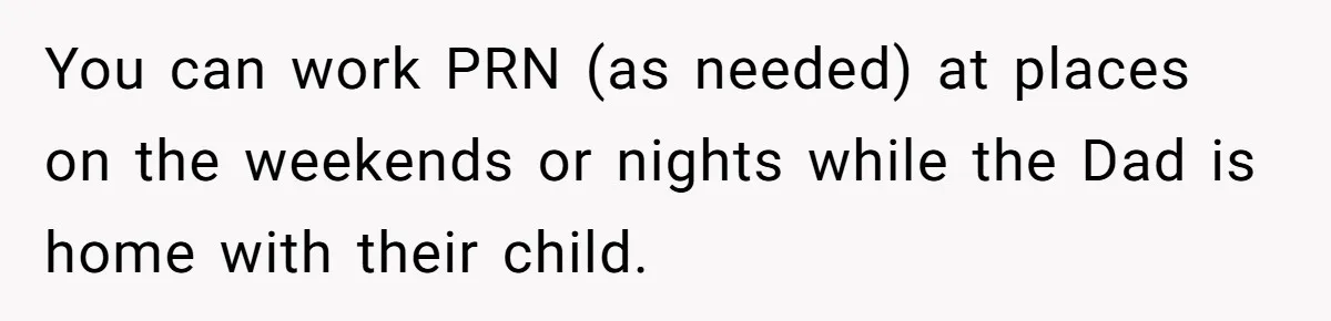 You can work PRN (as needed) at places on the weekends or nights while the Dad is home with their child.