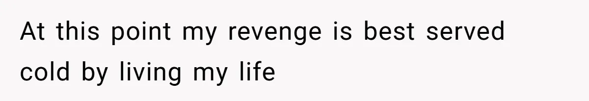At this point my revenge is best served cold by living my life