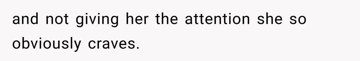 and not giving her the attention she so obviously craves.