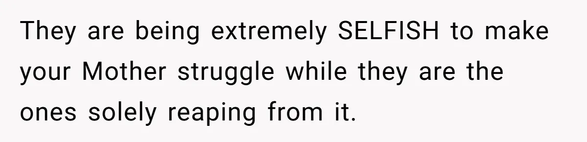 They are being extremely SELFISH to make your Mother struggle while they are the ones solely reaping from it.