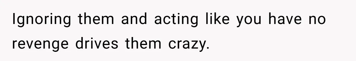 Ignoring them and acting like you have no revenge drives them crazy.