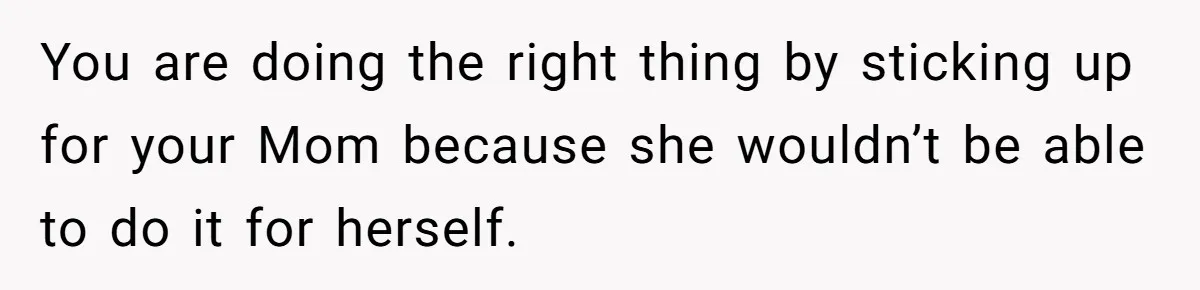You are doing the right thing by sticking up for your Mom because she wouldn’t be able to do it for herself.