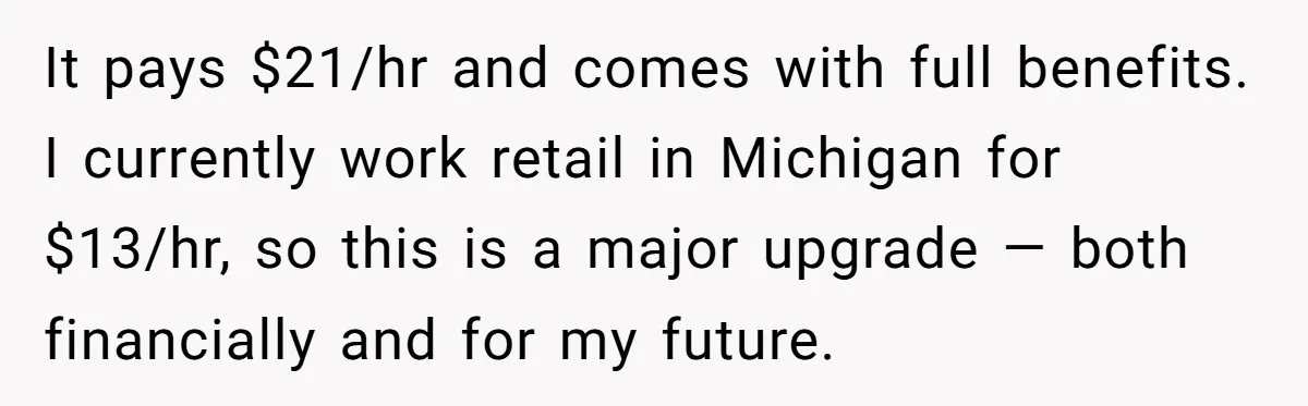 It pays $21/hr and comes with full benefits. I currently work retail in Michigan for $13/hr, so this is a major upgrade — both financially and for my future.