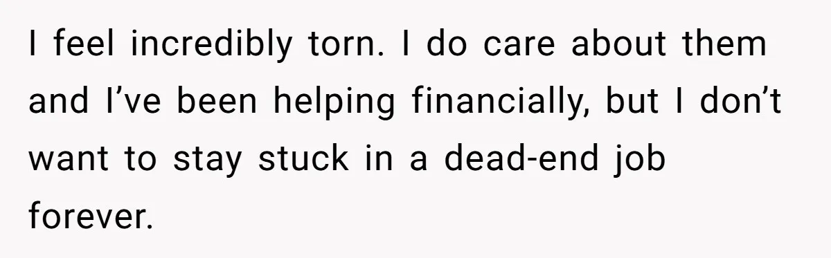 I feel incredibly torn. I do care about them and I’ve been helping financially, but I don’t want to stay stuck in a dead-end job forever.