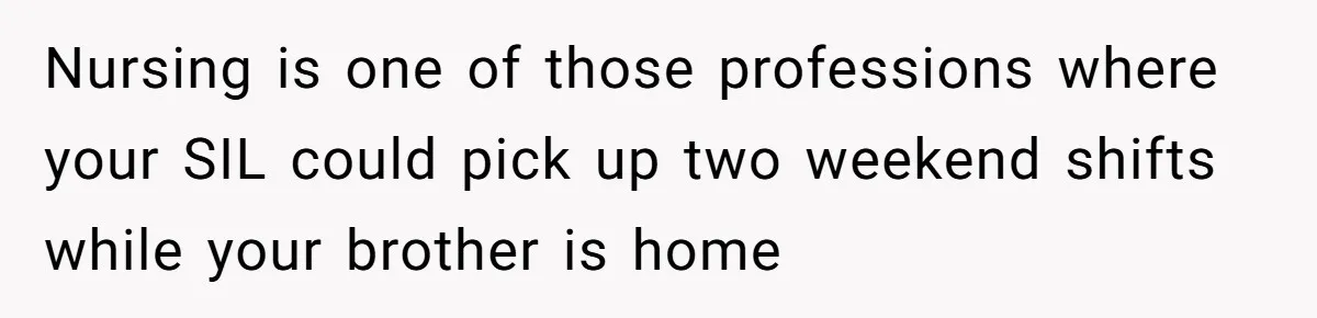 Nursing is one of those professions where your SIL could pick up two weekend shifts while your brother is home
