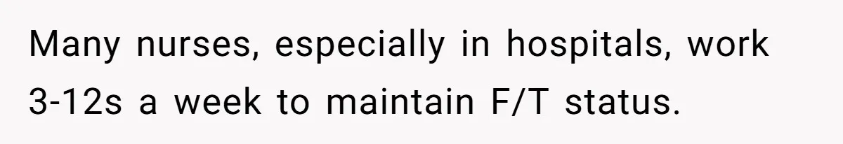 Many nurses, especially in hospitals, work 3-12s a week to maintain F/T status.