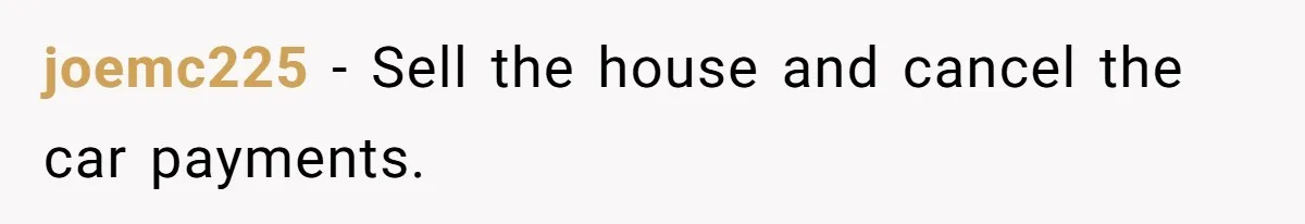 joemc225 − Sell the house and cancel the car payments.