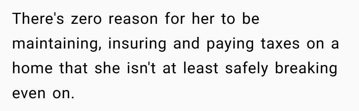 There's zero reason for her to be maintaining, insuring and paying taxes on a home that she isn't at least safely breaking even on.