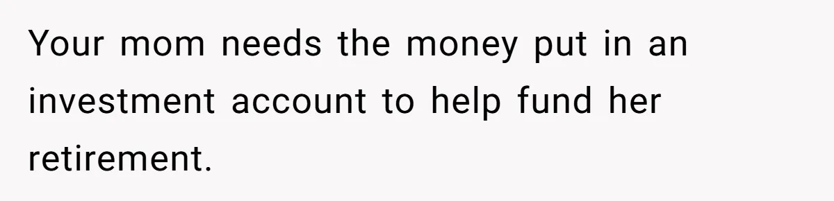 Your mom needs the money put in an investment account to help fund her retirement.