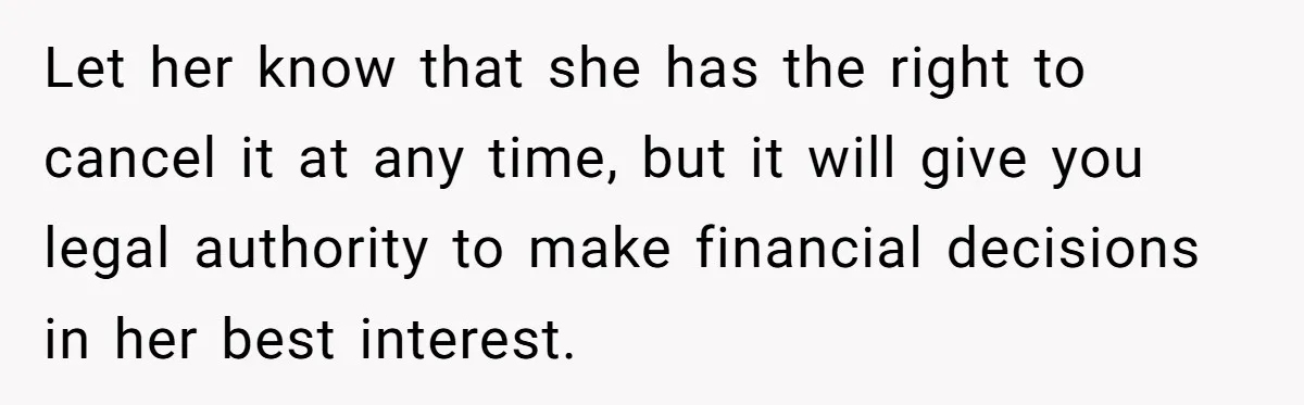 Let her know that she has the right to cancel it at any time, but it will give you legal authority to make financial decisions in her best interest.