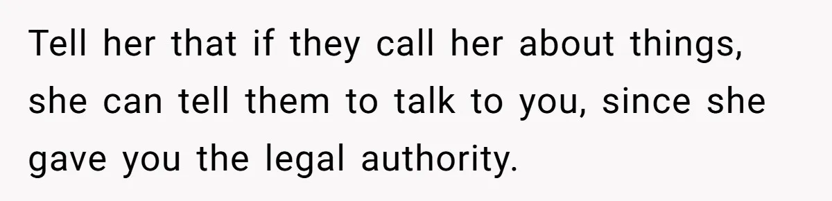 Tell her that if they call her about things, she can tell them to talk to you, since she gave you the legal authority.