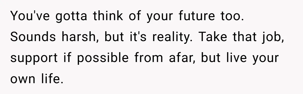 You've gotta think of your future too. Sounds harsh, but it's reality. Take that job, support if possible from afar, but live your own life.