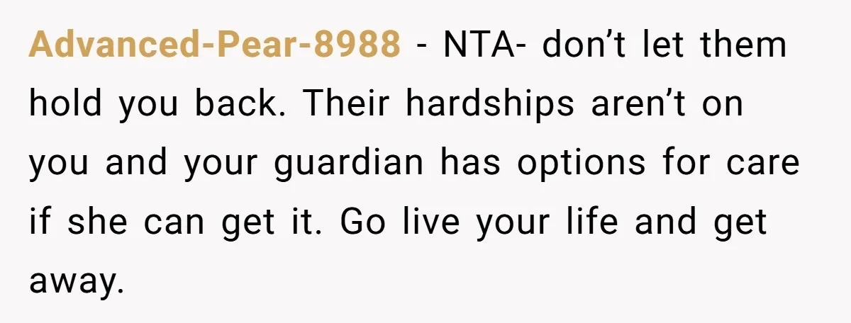 Advanced-Pear-8988 − NTA- don’t let them hold you back. Their hardships aren’t on you and your guardian has options for care if she can get it. Go live your life...