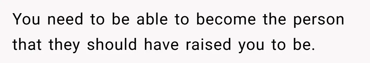 You need to be able to become the person that they should have raised you to be.