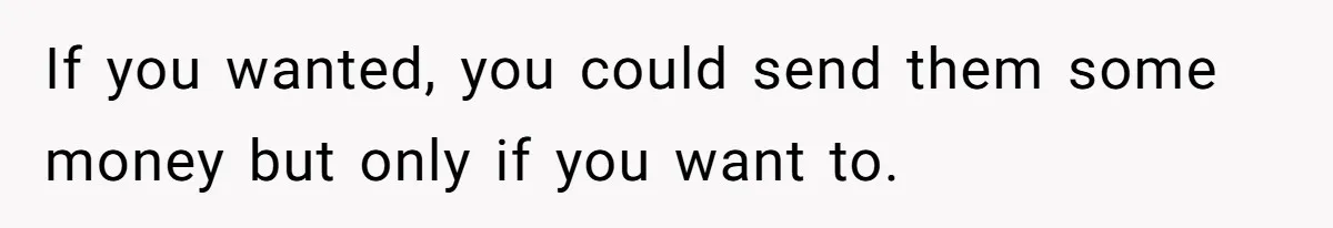 If you wanted, you could send them some money but only if you want to.