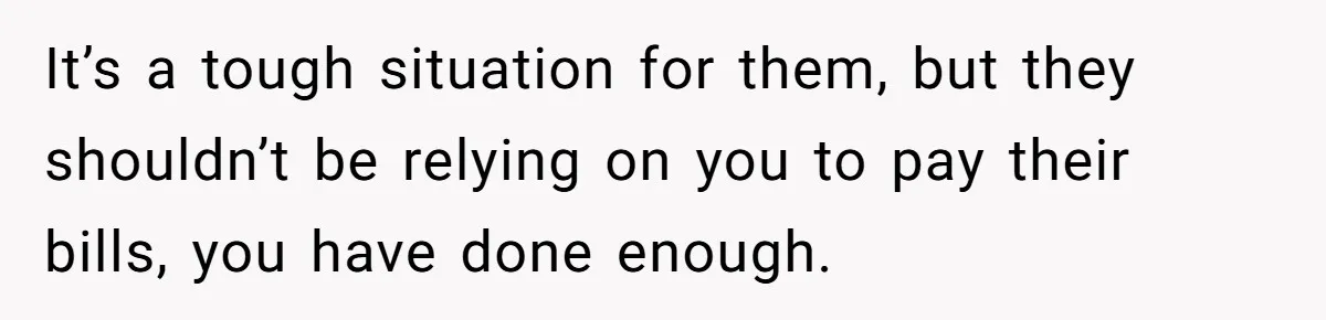 It’s a tough situation for them, but they shouldn’t be relying on you to pay their bills, you have done enough.
