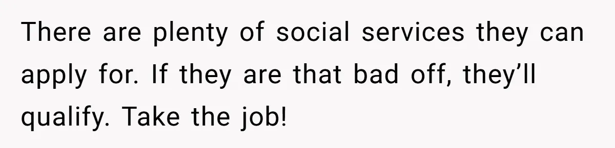 There are plenty of social services they can apply for. If they are that bad off, they’ll qualify. Take the job!