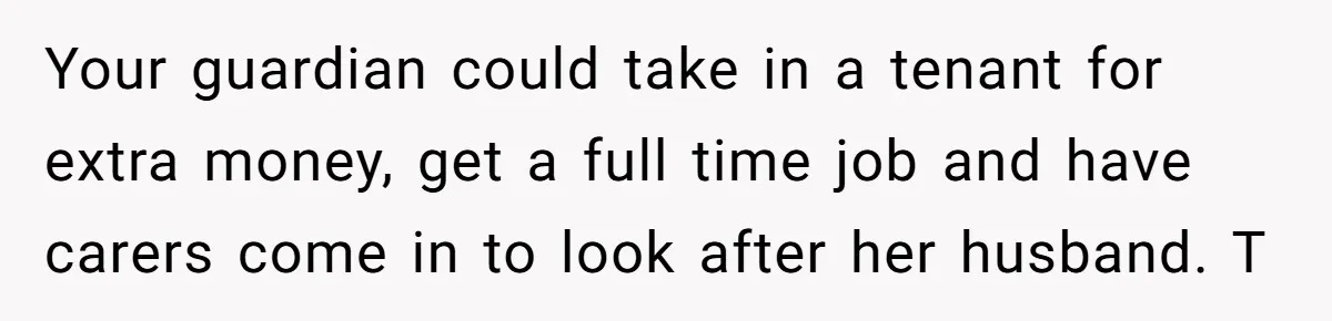 Your guardian could take in a tenant for extra money, get a full time job and have carers come in to look after her husband. T