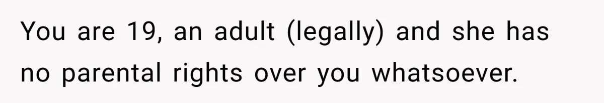You are 19, an adult (legally) and she has no parental rights over you whatsoever.