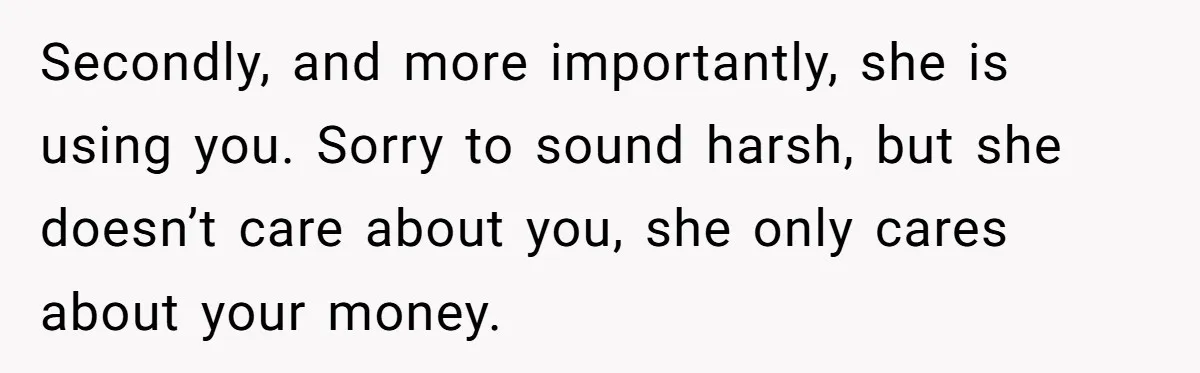 Secondly, and more importantly, she is using you. Sorry to sound harsh, but she doesn’t care about you, she only cares about your money.
