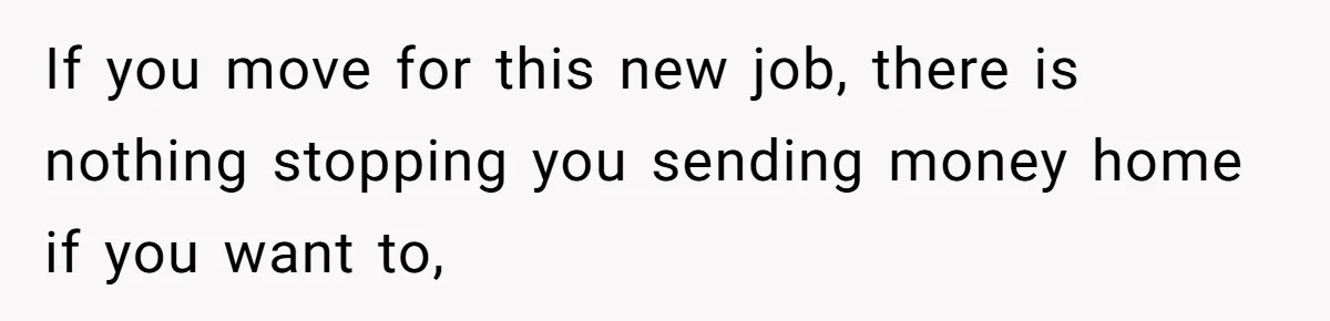 If you move for this new job, there is nothing stopping you sending money home if you want to,
