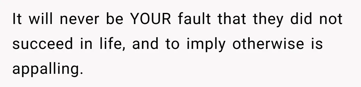 It will never be YOUR fault that they did not succeed in life, and to imply otherwise is appalling.