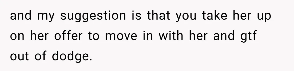 and my suggestion is that you take her up on her offer to move in with her and gtf out of dodge.
