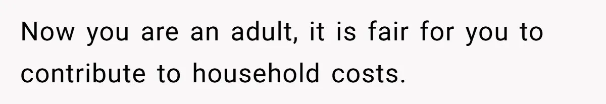 Now you are an adult, it is fair for you to contribute to household costs.