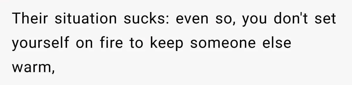 Their situation sucks: even so, you don't set yourself on fire to keep someone else warm,