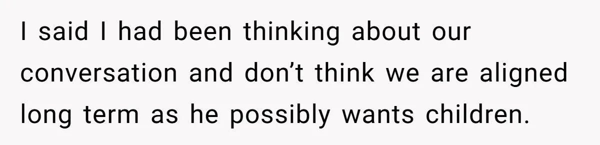 I said I had been thinking about our conversation and don’t think we are aligned long term as he possibly wants children.