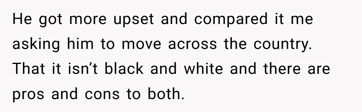 He got more upset and compared it me asking him to move across the country. That it isn’t black and white and there are pros and cons to both.