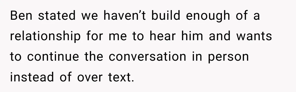 Ben stated we haven’t build enough of a relationship for me to hear him and wants to continue the conversation in person instead of over text.