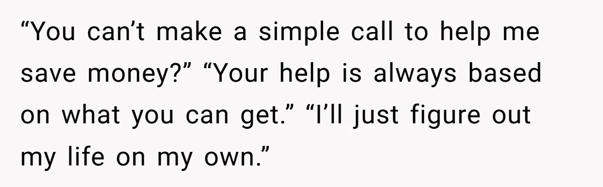 “You can’t make a simple call to help me save money?” “Your help is always based on what you can get.” “I’ll just figure out my life on my own.”