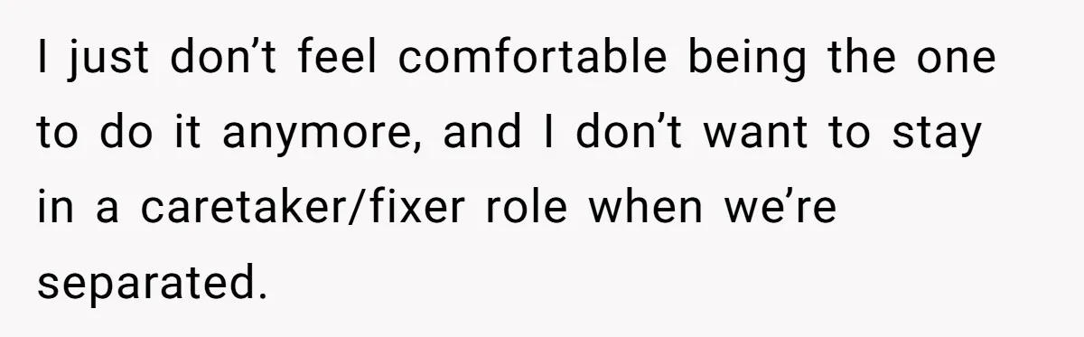 I just don’t feel comfortable being the one to do it anymore, and I don’t want to stay in a caretaker/fixer role when we’re separated.