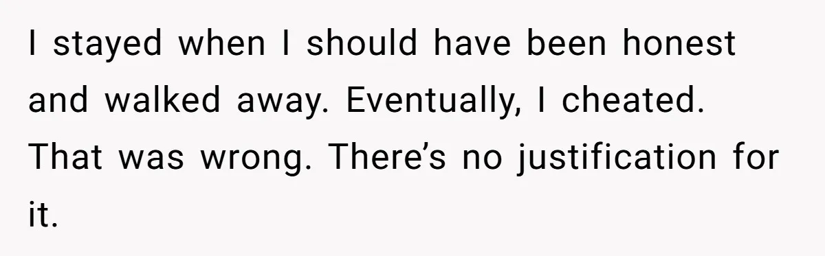 I stayed when I should have been honest and walked away. Eventually, I cheated. That was wrong. There’s no justification for it.