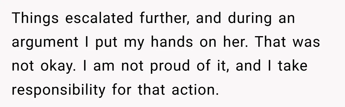 Things escalated further, and during an argument I put my hands on her. That was not okay. I am not proud of it, and I take responsibility for that action.