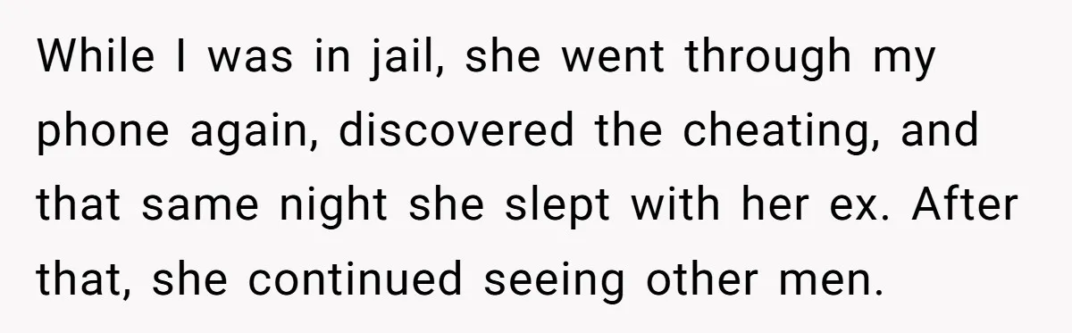 While I was in jail, she went through my phone again, discovered the cheating, and that same night she slept with her ex. After that, she continued seeing other men.