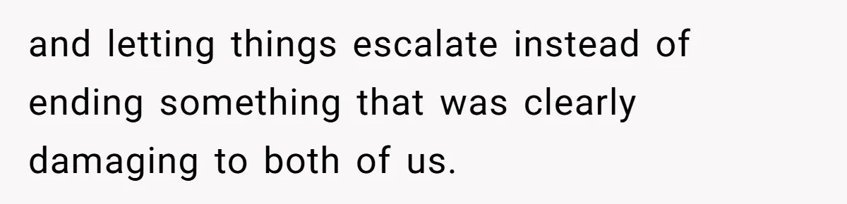 and letting things escalate instead of ending something that was clearly damaging to both of us.