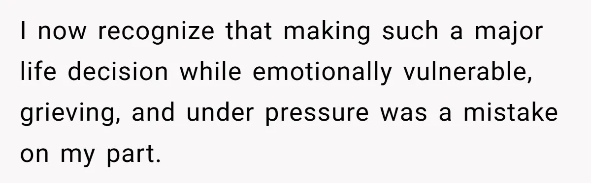 I now recognize that making such a major life decision while emotionally vulnerable, grieving, and under pressure was a mistake on my part.