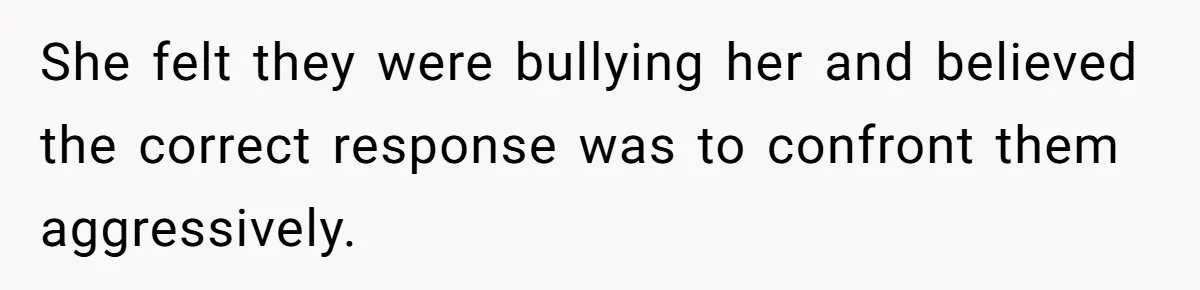 She felt they were bullying her and believed the correct response was to confront them aggressively.