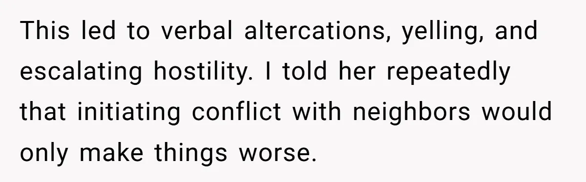 This led to verbal altercations, yelling, and escalating hostility. I told her repeatedly that initiating conflict with neighbors would only make things worse.