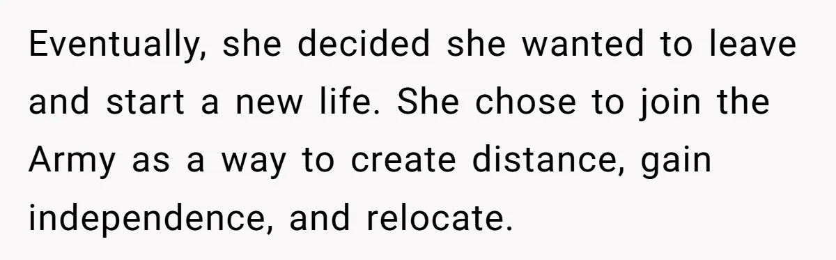 Eventually, she decided she wanted to leave and start a new life. She chose to join the Army as a way to create distance, gain independence, and relocate.