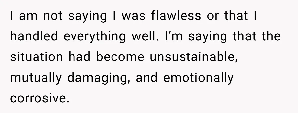 I am not saying I was flawless or that I handled everything well. I’m saying that the situation had become unsustainable, mutually damaging, and emotionally corrosive.